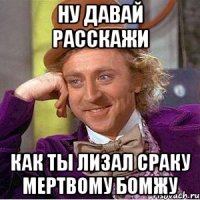 ну давай расскажи как ты лизал сраку мертвому бомжу