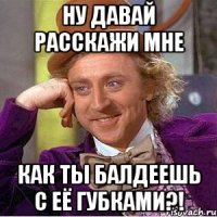 Ну давай расскажи мне как ты балдеешь с её губками?!