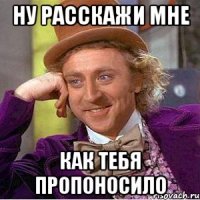 ну расскажи мне как тебя пропоносило