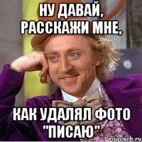 Ну давай, расскажи мне, как удалял фото "писаю"