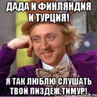 Дада и Финляндия и турция! Я так люблю слушать твой пиздеж,Тимур!