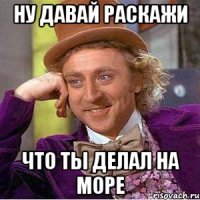 ну давай раскажи что ты делал на море
