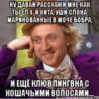 Ну Давай Расскажи Мне Как Ты Ел Х*й кита, уши слона маринованные в моче бобра, И ещё клюв пингвна с кошачьими волосами...