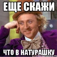 Еще скажи что в натурашку