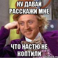 НУ ДАВАЙ РАССКАЖИ МНЕ ЧТО НАСТЮ НЕ КОПТИЛИ