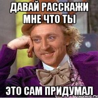 давай расскажи мне что ты это сам придумал