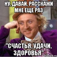 ну, давай, расскажи мне еще раз "Счастья, удачи, здоровья"
