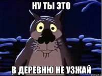 ну ты это в деревню не узжай