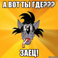 А ВОТ ТЫ ГДЕ??? ЗАЕЦ!