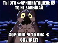 Ты это Фарик!Наташеньку то не забывай Хорошо?А то она ж скучает!