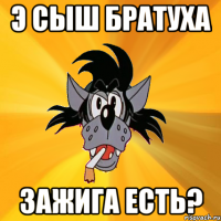 Э сыш братуха зажига есть?