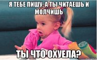 я тебе пишу, а ты читаешь и молчишь ты что охуела?