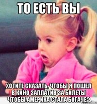 То есть вы Хотите сказать, чтобы я пошел в кино заплатив за билеты чтобы америка стала богаче?