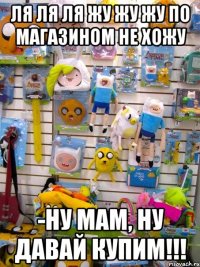 ля ля ля жу жу жу по магазином не хожу -Ну мам, ну давай купим!!!