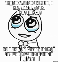 Андрюха ! Прости меня, я не думал что ты обидешься ! но в любом случае ты мой лучший и единственный друг !