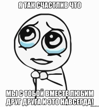 Я так счастлив что мы с тобой вместе любим друг друга и это навсегда!