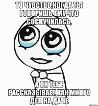 То чувство,когда ты говоришь ему,что соскучилась, А он тебе рассказывает,как много дел на даче