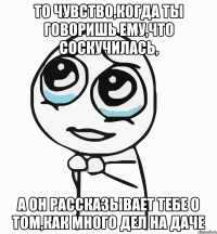 То чувство,когда ты говоришь ему,что соскучилась, А он рассказывает тебе о том,как много дел на даче