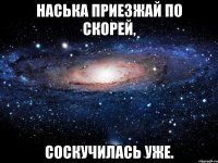 Наська приезжай по скорей, Соскучилась уже.