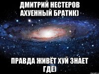 Дмитрий Нестеров ахуенный братик) правда живёт хуй знает где)