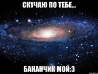 Скучаю по тебе... Бананчик мой:3