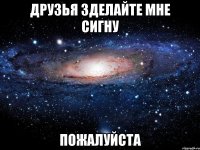 ДРУЗЬЯ ЗДЕЛАЙТЕ МНЕ СИГНУ ПОЖАЛУЙСТА