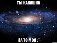 ты какашка за то моя :*
