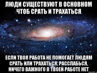 Люди существуют в основном чтоб срать и трахаться Если твоя работа не помогает людям срать или трахаться, расслабься, ничего важного в твоей работе нет