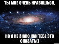 Ты мне очень нравишься, но я не знаю,как тебе это сказать((