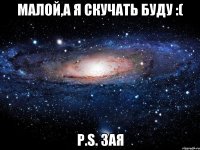 Малой,а я скучать буду :( P.S. Зая