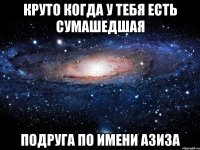 Круто когда у тебя есть сумашедшая подруга по имени Азиза