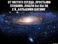 от чистого сердца...простыми словами...пошли бы вы на х*й...большими шагами* 