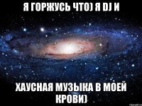 я горжусь что) я Dj и хаусная музыка в моей крови)