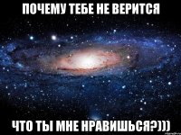 Почему тебе не верится Что ты мне нравишься?)))