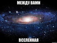 между вами ВСЕЛЕННАЯ