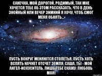 Санечка, мой дорогой, родимый, Так мне хочется тебе об этом рассказать, Что в день знойный или вечер зимний Я хочу, чтоб смог меня обнять... Пусть вокруг меняются столетья, Пусть хоть вспять начнет отсчет Земля. Саша, ты - мой ангел-искуситель, Лишь тебе скажу: любовь моя!