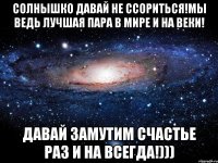 Солнышко давай не ссориться!Мы ведь лучшая пара в мире и на веки! Давай замутим счастье раз и на всегда!)))