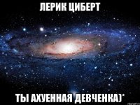 Лерик Циберт ты ахуенная девченка)*