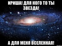 Ириша! Для кого то ты звезда! А для меня вселенная!