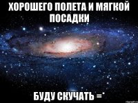 Хорошего полета и мягкой посадки Буду скучать =*