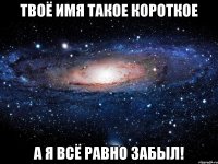 твоё имя такое короткое а я всё равно забыл!