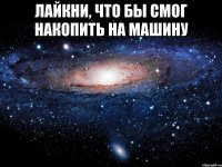 ЛАЙКНИ, ЧТО БЫ СМОГ НАКОПИТЬ НА МАШИНУ 