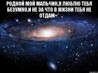 Родной мой мальчик,я люблю тебя безумно,и не за что в жизни тебя не отдам=* 