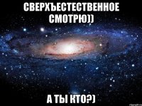 СВЕРХЪЕСТЕСТВЕННОЕ СМОТРЮ)) А ТЫ КТО?)