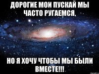 Дорогие мои пускай мы ЧАСТО ругаемся, НО Я ХОЧУ ЧТОБЫ МЫ БЫЛИ ВМЕСТЕ!!!