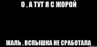 О , А ТУТ Я С ЖОРОЙ ЖАЛЬ , ВСПЫШКА НЕ СРАБОТАЛА