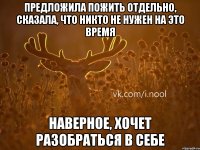 предложила пожить отдельно, сказала, что никто не нужен на это время наверное, хочет разобраться в себе