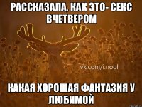 рассказала, как это- секс вчетвером какая хорошая фантазия у любимой