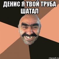 денис я твой труба шатал 