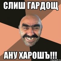 Слиш гардощ Ану харошъ!!!